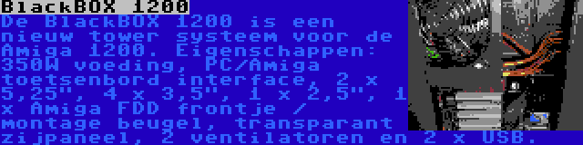 BlackBOX 1200 | De BlackBOX 1200 is een nieuw tower systeem voor de Amiga 1200. Eigenschappen: 350W voeding, PC/Amiga toetsenbord interface, 2 x 5,25, 4 x 3,5, 1 x 2,5, 1 x Amiga FDD frontje / montage beugel, transparant zijpaneel, 2 ventilatoren en 2 x USB.