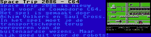 Space Trip 2086 - C64 | Space Trip 2086 is nieuw spel voor de Commodore C64. Het spel is gemaakt door Achim Volkers en Saul Cross. In het spel moet je de transportschepen terug veroveren van de buitenaardse wezens. Maar kijk goed uit voor de robots!