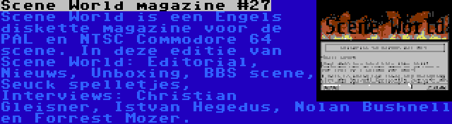 Scene World magazine #27 | Scene World is een Engels diskette magazine voor de PAL en NTSC Commodore 64 scene. In deze editie van Scene World: Editorial, Nieuws, Unboxing, BBS scene, Seuck spelletjes, Interviews: Christian Gleisner, Istvan Hegedus, Nolan Bushnell en Forrest Mozer.