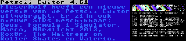 Petscii Editor 4.61 | FieserWolf heeft een nieuwe versie van de Petscii Editor uitgebracht. Er zijn ook nieuwe SIDs beschikbaar: Deus, Formula 1 Simulator, Marco, N0rdl1cht 2013, Rox0r, The Waitress on Roller Skates en Valerio.