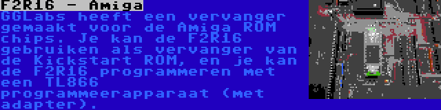 F2R16 - Amiga | GGLabs heeft een vervanger gemaakt voor de Amiga ROM chips. Je kan de F2R16 gebruiken als vervanger van de Kickstart ROM, en je kan de F2R16 programmeren met een TL866 programmeerapparaat (met adapter).