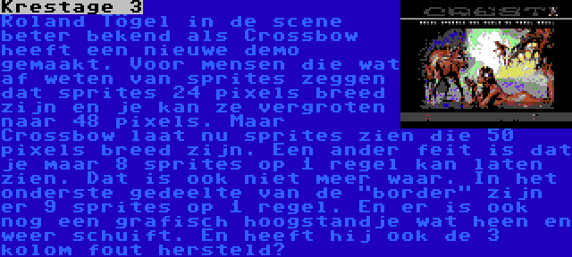 Krestage 3 | Roland Tögel in de scene beter bekend als Crossbow heeft een nieuwe demo gemaakt. Voor mensen die wat af weten van sprites zeggen dat sprites 24 pixels breed zijn en je kan ze vergroten naar 48 pixels. Maar Crossbow laat nu sprites zien die 50 pixels breed zijn. Een ander feit is dat je maar 8 sprites op 1 regel kan laten zien. Dat is ook niet meer waar. In het onderste gedeelte van de border zijn er 9 sprites op 1 regel. En er is ook nog een grafisch hoogstandje wat heen en weer schuift. En heeft hij ook de 3 kolom fout hersteld?