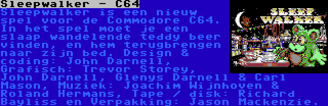 Sleepwalker - C64 | Sleepwalker is een nieuw spel voor de Commodore C64. In het spel moet je een slaap wandelende teddy beer vinden, en hem terugbrengen naar zijn bed. Design & coding: John Darnell, Grafisch: Trevor Storey, John Darnell, Glenys Darnell & Carl Mason, Muziek: Joachim Wijnhoven & Roland Hermans, Tape / disk: Richard Bayliss en Verpakking: Jason Mackenzie.