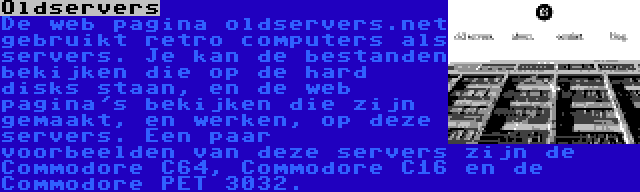 Oldservers | De web pagina oldservers.net gebruikt retro computers als servers. Je kan de bestanden bekijken die op de hard disks staan, en de web pagina's bekijken die zijn gemaakt, en werken, op deze servers. Een paar voorbeelden van deze servers zijn de Commodore C64, Commodore C16 en de Commodore PET 3032.