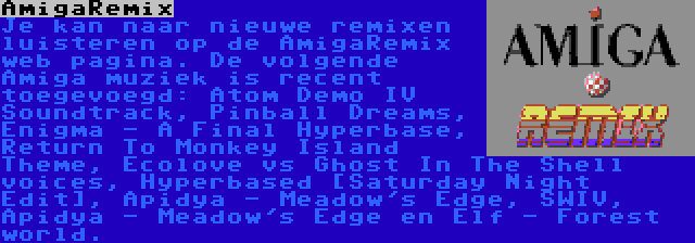 AmigaRemix | Je kan naar nieuwe remixen luisteren op de AmigaRemix web pagina. De volgende Amiga muziek is recent toegevoegd: Atom Demo IV Soundtrack, Pinball Dreams, Enigma - A Final Hyperbase, Return To Monkey Island Theme, Ecolove vs Ghost In The Shell voices, Hyperbased [Saturday Night Edit], Apidya - Meadow's Edge, SWIV, Apidya - Meadow's Edge en Elf - Forest world.