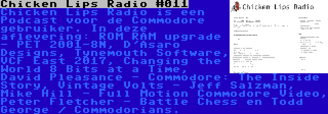 Chicken Lips Radio #011 | Chicken Lips Radio is een Podcast voor de Commodore gebruiker. In deze aflevering: ROM RAM upgrade - PET 2001-8N, D'Asaro Designs, Tynemouth Software, VCF East 2017, Changing the World 8 Bits at a Time, David Pleasance - Commodore: The Inside Story, Vintage Volts - Jeff Salzman, Mike Hill - Full Motion Commodore Video, Peter Fletcher - Battle Chess en Todd George / Commodorians.