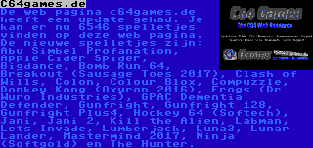 C64games.de | De web pagina c64games.de heeft een update gehad. Je kan er nu 6546 spelletjes vinden op deze web pagina. De nieuwe spelletjes zijn: Abu Simbel Profanation, Apple Cider Spider, Bigdance, Bomb Run 64, Breakout (Sausage Toes 2017), Clash of Wills, Colon, Colour Blox, Compuzzle, Donkey Kong (Oxyron 2016), Frogs (Dr Wuro Industries), GPAC Dementia Defender, Gunfright, Gunfright 128, Gunfright Plus4, Hockey 64 (Softech), Jani, Jani 2, Kill the Alien, Labman, Lets Invade, Lumberjack, Luna3, Lunar Lander, Mastermind 2017, Ninja (Softgold) en The Hunter.