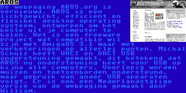 AROS | De webpagina AROS.org is vernieuwd. AROS is een lichtgewicht, efficient en flexibel desktop operating systeem, ontworpen om het beste uit je computer te halen. Het is een freeware project wat compatible wil zijn met AmigaOS 3.1 maar met verbeteringen op allerlei punten. Michal Schulz heeft UHCI en OHCI USB ondersteuning gemaakt, dit betekend dat AROS nu ondersteuning heeft voor USB op bijna alle computers. Voorlopig worden muizen en toetsenborden ondersteund, maar gebruik van ander USB apparaten volgt. Er is ook een Nederlandstalige versie van de webpagina gemaakt door William. 