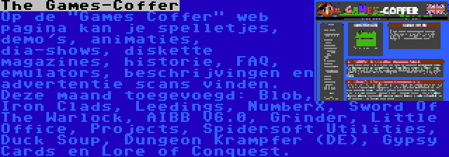 The Games-Coffer | Op de Games Coffer web pagina kan je spelletjes, demo's, animaties, dia-shows, diskette magazines, historie, FAQ, emulators, beschrijvingen en advertentie scans vinden. Deze maand toegevoegd: Blob, Iron Clads, Leedings, NumberX, Sword Of The Warlock, AIBB V6.0, Grinder, Little Office, Projects, Spidersoft Utilities, Duck Soup, Dungeon Krampfer (DE), Gypsy Cards en Lore of Conquest.