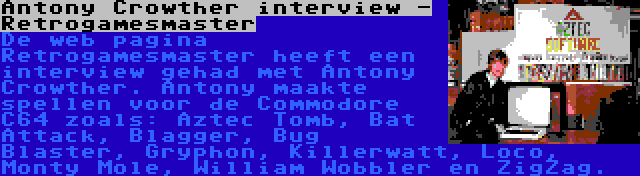 Antony Crowther interview - Retrogamesmaster | De web pagina Retrogamesmaster heeft een interview gehad met Antony Crowther. Antony maakte spellen voor de Commodore C64 zoals: Aztec Tomb, Bat Attack, Blagger, Bug Blaster, Gryphon, Killerwatt, Loco, Monty Mole, William Wobbler en ZigZag.