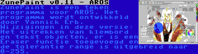 ZunePaint v0.11 - AROS | ZunePaint is een teken programma voor AROS. Het programma wordt ontwikkeld door Yannick Erb. Wijzigingen in deze versie: Het uitrekken van klembord en tekst objecten, er is een Eraser functie toegevoegd en de tolerantie range is uitgebreid naar 0-255.