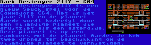 Dark Destroyer 2117 - C64 | Dark Destroyer 2117 is een nieuw Seuck spel voor de Commodore C64. Het is het jaar 2117 en de planeet Aarde wordt bedreigt door een vijandige planeet die eruitziet als een asteroïde. Deze planeet is op een ramkoers met de planeet Aarde. Je heb twee drones ter beschikking om de vijandige planeet te vernietigen.