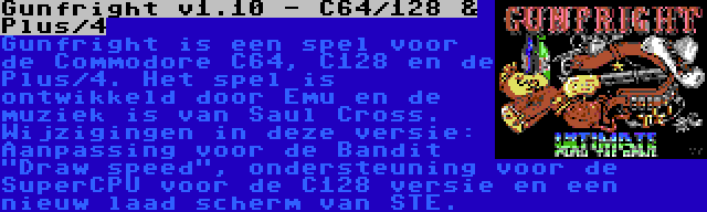 Gunfright v1.10 - C64/128 & Plus/4 | Gunfright is een spel voor de Commodore C64, C128 en de Plus/4. Het spel is ontwikkeld door Emu en de muziek is van Saul Cross. Wijzigingen in deze versie: Aanpassing voor de Bandit Draw speed, ondersteuning voor de SuperCPU voor de C128 versie en een nieuw laad scherm van STE.