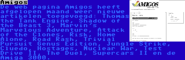 Amigos | De web pagina Amigos heeft afgelopen maand weer nieuwe artikelen toegevoegd: Thomas the Tank Engine, Shadow of the Beast 3, Marvin's Marvelous Adventure, Attack of the Clones, Risk, Home Alone, Road Rash, Trivial Pursuit Genus Edition, Jungle Strike, Cluedo, Hostages, Nuclear War, Test Drive II, The Duel, Supercars II en de Amiga 3000.