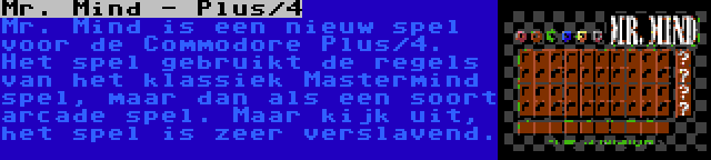 Mr. Mind - Plus/4 | Mr. Mind is een nieuw spel voor de Commodore Plus/4. Het spel gebruikt de regels van het klassiek Mastermind spel, maar dan als een soort arcade spel. Maar kijk uit, het spel is zeer verslavend.