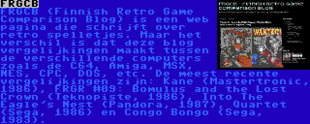 FRGCB | FRGCB (Finnish Retro Game Comparison Blog) is een web pagina die schrijft over retro spelletjes. Maar het verschil is dat deze blog vergelijkingen maakt tussen de verschillende computers zoals de C64, Amiga, MSX, NES, CPC, DOS, etc. De meest recente vergelijkingen zijn: Kane (Mastertronic, 1986), FRGR #09: Bomulus and the Lost Crown (Teknopiste, 1986), Into The Eagle's Nest (Pandora, 1987), Quartet (Sega, 1986) en Congo Bongo (Sega, 1983).