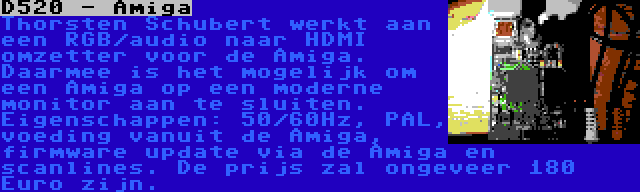 D520 - Amiga | Thorsten Schubert werkt aan een RGB/audio naar HDMI omzetter voor de Amiga. Daarmee is het mogelijk om een Amiga op een moderne monitor aan te sluiten. Eigenschappen: 50/60Hz, PAL, voeding vanuit de Amiga, firmware update via de Amiga en scanlines. De prijs zal ongeveer 180 Euro zijn.