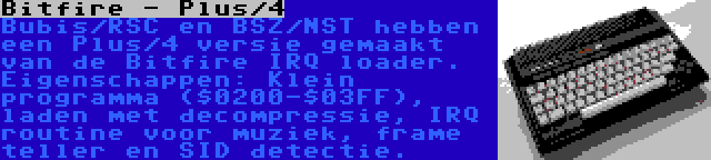 Bitfire - Plus/4 | Bubis/RSC en BSZ/NST hebben een Plus/4 versie gemaakt van de Bitfire IRQ loader. Eigenschappen: Klein programma ($0200-$03FF), laden met decompressie, IRQ routine voor muziek, frame teller en SID detectie.