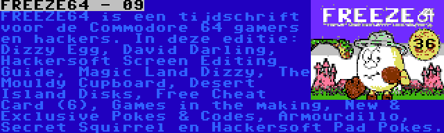 FREEZE64 - 09 | FREEZE64 is een tijdschrift voor de Commodore 64 gamers en hackers. In deze editie: Dizzy Egg, David Darling, Hackersoft Screen Editing Guide, Magic Land Dizzy, The Mouldy Cupboard, Desert Island Disks, Free Cheat Card (6), Games in the making, New & Exclusive Pokes & Codes, Armourdillo, Secret Squirrel en Hackersoft Pad Pokes.