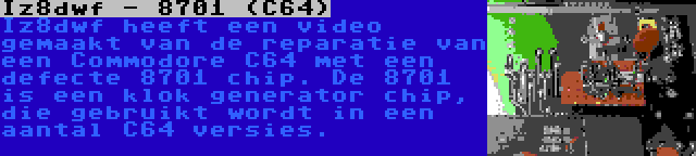 Iz8dwf - 8701 (C64) | Iz8dwf heeft een video gemaakt van de reparatie van een Commodore C64 met een defecte 8701 chip. De 8701 is een klok generator chip, die gebruikt wordt in een aantal C64 versies.