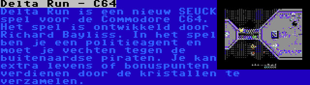 Delta Run - C64 | Delta Run is een nieuw SEUCK spel voor de Commodore C64. Het spel is ontwikkeld door Richard Bayliss. In het spel ben je een politieagent en moet je vechten tegen de buitenaardse piraten. Je kan extra levens of bonuspunten verdienen door de kristallen te verzamelen.