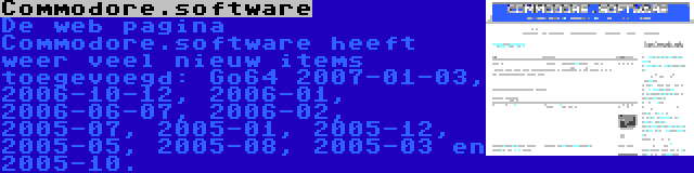 Commodore.software | De web pagina Commodore.software heeft weer veel nieuw items toegevoegd: Go64 2007-01-03, 2006-10-12, 2006-01, 2006-06-07, 2006-02, 2005-07, 2005-01, 2005-12, 2005-05, 2005-08, 2005-03 en 2005-10.