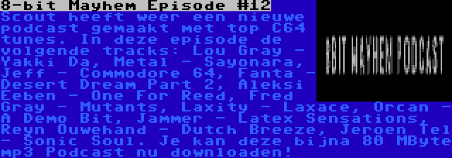 8-bit Mayhem Episode #12 | Scout heeft weer een nieuwe podcast gemaakt met top C64 tunes. In deze episode de volgende tracks: Lou Gray - Yakki Da, Metal - Sayonara, Jeff - Commodore 64, Fanta - Desert Dream Part 2, Aleksi Eeben - One For Reed, Fred Gray - Mutants, Laxity - Laxace, Orcan - A Demo Bit, Jammer - Latex Sensations, Reyn Ouwehand - Dutch Breeze, Jeroen Tel - Sonic Soul. Je kan deze bijna 80 MByte mp3 Podcast nu downloaden!