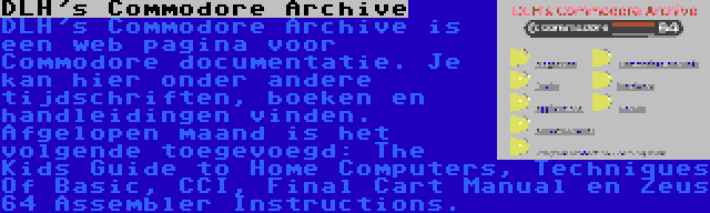 DLH's Commodore Archive | DLH's Commodore Archive is een web pagina voor Commodore documentatie. Je kan hier onder andere tijdschriften, boeken en handleidingen vinden. Afgelopen maand is het volgende toegevoegd: The Kids Guide to Home Computers, Techniques Of Basic, CCI, Final Cart Manual en Zeus 64 Assembler Instructions.