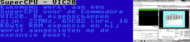 SuperCPU - VIC20 | Kakemoms werkt aan een SuperCPU voor de Commodore VIC20. De eigenschappen zijn: 22MHz, 65C02 core, 16 KByte RAM expansie en hij wordt aangesloten op de expansie poort.