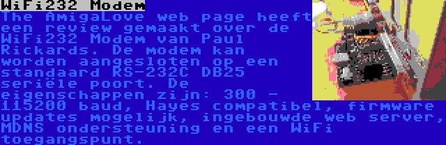 WiFi232 Modem | The AmigaLove web page heeft een review gemaakt over de WiFi232 Modem van Paul Rickards. De modem kan worden aangesloten op een standaard RS-232C DB25 seriële poort. De eigenschappen zijn: 300 - 115200 baud, Hayes compatibel, firmware updates mogelijk, ingebouwde web server, MDNS ondersteuning en een WiFi toegangspunt.