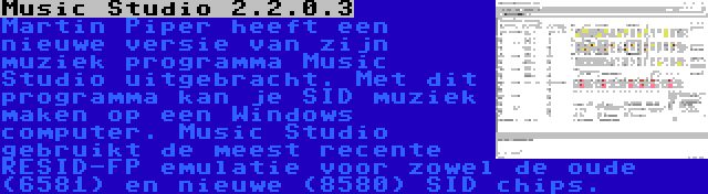 Music Studio 2.2.0.3 | Martin Piper heeft een nieuwe versie van zijn muziek programma Music Studio uitgebracht. Met dit programma kan je SID muziek maken op een Windows computer. Music Studio gebruikt de meest recente RESID-FP emulatie voor zowel de oude (6581) en nieuwe (8580) SID chips.