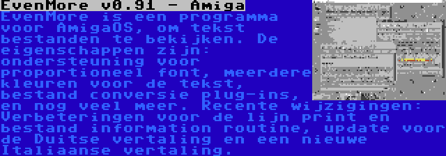 EvenMore v0.91 - Amiga | EvenMore is een programma voor AmigaOS, om tekst bestanden te bekijken. De eigenschappen zijn: ondersteuning voor proportioneel font, meerdere kleuren voor de tekst, bestand conversie plug-ins, en nog veel meer. Recente wijzigingen: Verbeteringen voor de lijn print en bestand information routine, update voor de Duitse vertaling en een nieuwe Italiaanse vertaling.