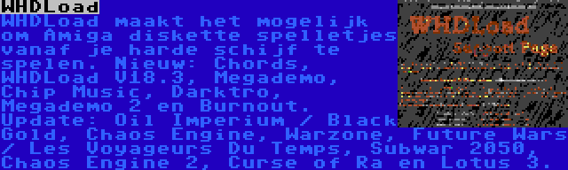 WHDLoad | WHDLoad maakt het mogelijk om Amiga diskette spelletjes vanaf je harde schijf te spelen. Nieuw: Chords, WHDLoad V18.3, Megademo, Chip Music, Darktro, Megademo 2 en Burnout. Update: Oil Imperium / Black Gold, Chaos Engine, Warzone, Future Wars / Les Voyageurs Du Temps, Subwar 2050, Chaos Engine 2, Curse of Ra en Lotus 3.