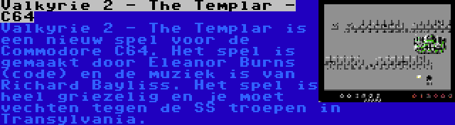 Valkyrie 2 - The Templar - C64 | Valkyrie 2 - The Templar is een nieuw spel voor de Commodore C64. Het spel is gemaakt door Eleanor Burns (code) en de muziek is van Richard Bayliss. Het spel is heel griezelig en je moet vechten tegen de SS troepen in Transylvania.