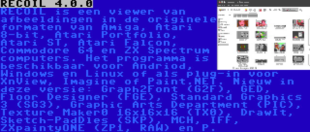 RECOIL 4.0.0 | RECOIL is een viewer van afbeeldingen in de originele formaten van Amiga, Atari 8-bit, Atari Portfolio, Atari ST, Atari Falcon, Commodore 64 en ZX Spectrum computers. Het programma is beschikbaar voor Andriod, Windows en Linux of als plug-in voor XnView, Imagine of Paint.NET. Nieuw in deze versie: Graph2Font (G2F), GED, Floor Designer (FGE), Standard Graphics 3 (SG3), Graphic Arts Department (PIC), Texture Maker0 16x16x16 (TX0), DrawIt, Sketch-PadDles (SKP), MCH, IFF, ZXpaintyONE (ZP1, RAW) en P.