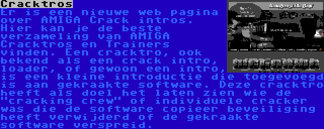 Cracktros | Er is een nieuwe web pagina over AMIGA Crack intros. Hier kan je de beste verzameling van AMIGA Cracktros en Trainers vinden. Een cracktro, ook bekend als een crack intro, loader, of gewoon een intro, is een kleine introductie die toegevoegd is aan gekraakte software. Deze cracktro heeft als doel het laten zien wie de cracking crew of individuele cracker was die de software copieer beveiliging heeft verwijderd of de gekraakte software verspreid.