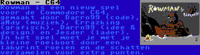 Rowman - C64 | Rowman is een nieuw spel voor de Commodore C64, gemaakt door Darro99 (code), aNdy (muziek), Errazking (grafisch), Darro99 (idee & design) en Jesder (lader). In het spel moet je met je kleine roeiboot door een labyrint roeien en de schatten verzamelen voor extra punten.