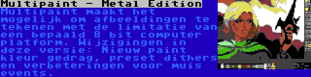 Multipaint - Metal Edition | Multipaint maakt het mogelijk om afbeeldingen te tekenen met de limitatie van een bepaald 8 bit computer platform. Wijzigingen in deze versie: Nieuw paint kleur gedrag, preset dithers en verbeteringen voor muis events.