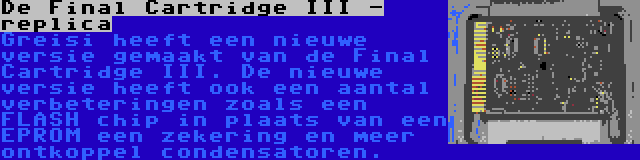 De Final Cartridge III - replica | Greisi heeft een nieuwe versie gemaakt van de Final Cartridge III. De nieuwe versie heeft ook een aantal verbeteringen zoals een FLASH chip in plaats van een EPROM een zekering en meer ontkoppel condensatoren.