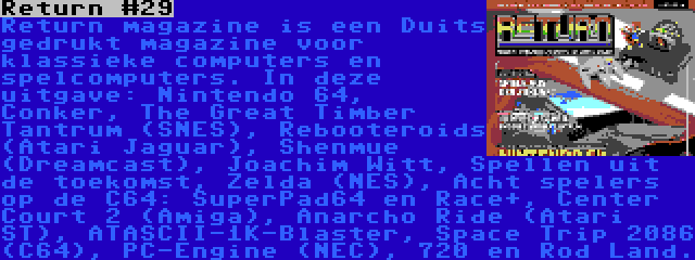 Return #29 | Return magazine is een Duits gedrukt magazine voor klassieke computers en spelcomputers. In deze uitgave: Nintendo 64, Conker, The Great Timber Tantrum (SNES), Rebooteroids (Atari Jaguar), Shenmue (Dreamcast), Joachim Witt, Spellen uit de toekomst, Zelda (NES), Acht spelers op de C64: SuperPad64 en Race+, Center Court 2 (Amiga), Anarcho Ride (Atari ST), ATASCII-1K-Blaster, Space Trip 2086 (C64), PC-Engine (NEC), 720 en Rod Land.