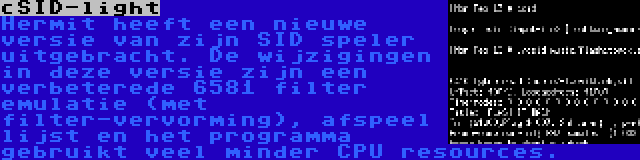 cSID-light | Hermit heeft een nieuwe versie van zijn SID speler uitgebracht. De wijzigingen in deze versie zijn een verbeterede 6581 filter emulatie (met filter-vervorming), afspeel lijst en het programma gebruikt veel minder CPU resources.