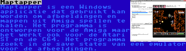 Maptapper | Maptapper is een Windows applicatie dat gebruikt kan worden om afbeeldingen en mappen uit Amiga spellen te halen. Het programma is ontworpen voor de Amiga maar het werkt ook voor de Atari ST en de C64. Het programma zoekt in de save states van een emulator voor de afbeeldingen.