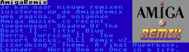 AmigaRemix | Je kan naar nieuwe remixen luisteren op de AmigaRemix web pagina. De volgende Amiga muziek is recent toegevoegd: Shadow Of The Beast II - Title, Blue Berry, Turrican II - The Desert Rocks, SLL1 Remix v2, Lizardking's Theme, A Final Hyperbase, Leander - World One en Once in a life.