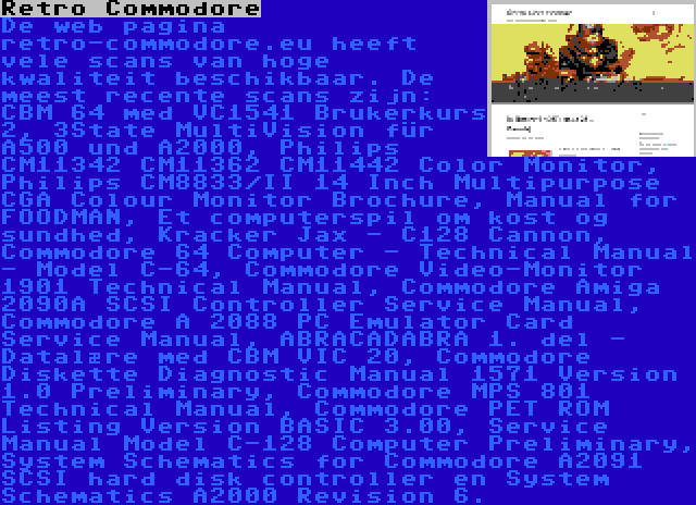 Retro Commodore | De web pagina retro-commodore.eu heeft vele scans van hoge kwaliteit beschikbaar. De meest recente scans zijn: CBM 64 med VC1541 Brukerkurs 2, 3State MultiVision für A500 und A2000, Philips CM11342 CM11362 CM11442 Color Monitor, Philips CM8833/II 14 Inch Multipurpose CGA Colour Monitor Brochure, Manual for FOODMAN, Et computerspil om kost og sundhed, Kracker Jax - C128 Cannon, Commodore 64 Computer - Technical Manual - Model C-64, Commodore Video-Monitor 1901 Technical Manual, Commodore Amiga 2090A SCSI Controller Service Manual, Commodore A 2088 PC Emulator Card Service Manual, ABRACADABRA 1. del - Datalære med CBM VIC 20, Commodore Diskette Diagnostic Manual 1571 Version 1.0 Preliminary, Commodore MPS 801 Technical Manual, Commodore PET ROM Listing Version BASIC 3.00, Service Manual Model C-128 Computer Preliminary, System Schematics for Commodore A2091 SCSI hard disk controller en System Schematics A2000 Revision 6.