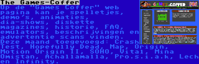 The Games-Coffer | Op de Games Coffer web pagina kan je spelletjes, demo's, animaties, dia-shows, diskette magazines, historie, FAQ, emulators, beschrijvingen en advertentie scans vinden. Deze maand toegevoegd: Crash Test, Hopefully Dead, Map, Origin, Motion Origin II, SOHO, Vital, Mina Omistan, Achallamalla, Pro.s.i.a.k, Lech en Infinity.