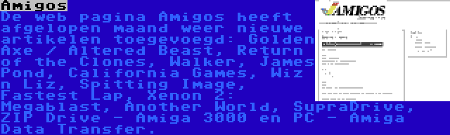 Amigos | De web pagina Amigos heeft afgelopen maand weer nieuwe artikelen toegevoegd: Golden Axe / Altered Beast, Return of the Clones, Walker, James Pond, California Games, Wiz n Liz, Spitting Image, Fastest Lap, Xenon 2: Megablast, Another World, SupraDrive, ZIP Drive - Amiga 3000 en PC - Amiga Data Transfer.