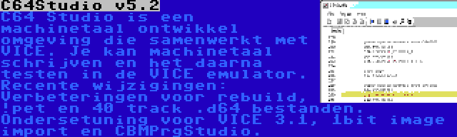 C64Studio v5.2 | C64 Studio is een machinetaal ontwikkel omgeving die samenwerkt met VICE. Je kan machinetaal schrijven en het daarna testen in de VICE emulator. Recente wijzigingen: Verbeteringen voor rebuild, !pet en 40 track .d64 bestanden. Ondersetuning voor VICE 3.1, 1bit image import en CBMPrgStudio.