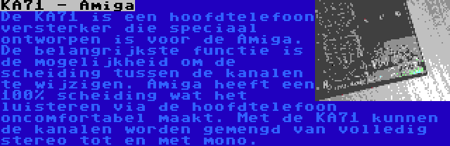 KA71 - Amiga | De KA71 is een hoofdtelefoon versterker die speciaal ontworpen is voor de Amiga. De belangrijkste functie is de mogelijkheid om de scheiding tussen de kanalen te wijzigen. Amiga heeft een 100% scheiding wat het luisteren via de hoofdtelefoon oncomfortabel maakt. Met de KA71 kunnen de kanalen worden gemengd van volledig stereo tot en met mono.