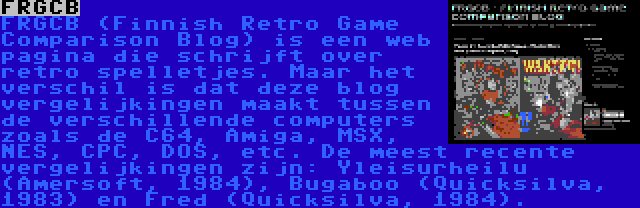 FRGCB | FRGCB (Finnish Retro Game Comparison Blog) is een web pagina die schrijft over retro spelletjes. Maar het verschil is dat deze blog vergelijkingen maakt tussen de verschillende computers zoals de C64, Amiga, MSX, NES, CPC, DOS, etc. De meest recente vergelijkingen zijn: Yleisurheilu (Amersoft, 1984), Bugaboo (Quicksilva, 1983) en Fred (Quicksilva, 1984).