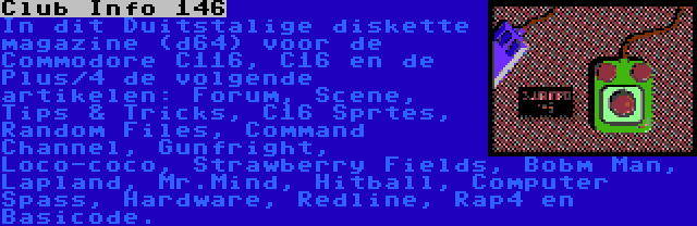 Club Info 146 | In dit Duitstalige diskette magazine (d64) voor de Commodore C116, C16 en de Plus/4 de volgende artikelen: Forum, Scene, Tips & Tricks, C16 Sprtes, Random Files, Command Channel, Gunfright, Loco-coco, Strawberry Fields, Bobm Man, Lapland, Mr.Mind, Hitball, Computer Spass, Hardware, Redline, Rap4 en Basicode.